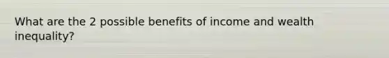 What are the 2 possible benefits of income and wealth inequality?