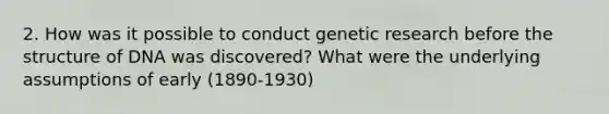 2. How was it possible to conduct genetic research before the structure of DNA was discovered? What were the underlying assumptions of early (1890-1930)