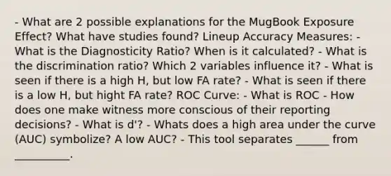 - What are 2 possible explanations for the MugBook Exposure Effect? What have studies found? Lineup Accuracy Measures: - What is the Diagnosticity Ratio? When is it calculated? - What is the discrimination ratio? Which 2 variables influence it? - What is seen if there is a high H, but low FA rate? - What is seen if there is a low H, but hight FA rate? ROC Curve: - What is ROC - How does one make witness more conscious of their reporting decisions? - What is d'? - Whats does a high area under the curve (AUC) symbolize? A low AUC? - This tool separates ______ from __________.