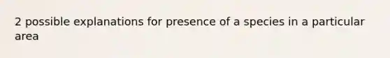 2 possible explanations for presence of a species in a particular area