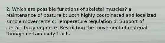 2. Which are possible functions of skeletal muscles? a: Maintenance of posture b: Both highly coordinated and localized simple movements c: Temperature regulation d: Support of certain body organs e: Restricting the movement of material through certain body tracts