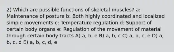 2) Which are possible functions of skeletal muscles? a: Maintenance of posture b: Both highly coordinated and localized simple movements c: Temperature regulation d: Support of certain body organs e: Regulation of the movement of material through certain body tracts A) a, b, e B) a, b, c C) a, b, c, e D) a, b, c, d E) a, b, c, d, e