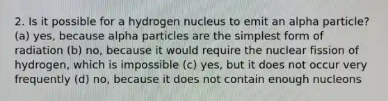 2. Is it possible for a hydrogen nucleus to emit an alpha particle? (a) yes, because alpha particles are the simplest form of radiation (b) no, because it would require the nuclear fission of hydrogen, which is impossible (c) yes, but it does not occur very frequently (d) no, because it does not contain enough nucleons