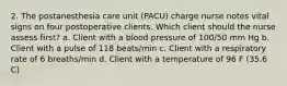 2. The postanesthesia care unit (PACU) charge nurse notes vital signs on four postoperative clients. Which client should the nurse assess first? a. Client with a blood pressure of 100/50 mm Hg b. Client with a pulse of 118 beats/min c. Client with a respiratory rate of 6 breaths/min d. Client with a temperature of 96 F (35.6 C)