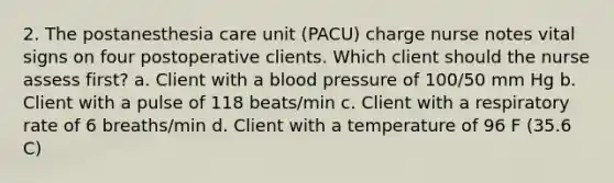 2. The postanesthesia care unit (PACU) charge nurse notes vital signs on four postoperative clients. Which client should the nurse assess first? a. Client with a <a href='https://www.questionai.com/knowledge/kD0HacyPBr-blood-pressure' class='anchor-knowledge'>blood pressure</a> of 100/50 mm Hg b. Client with a pulse of 118 beats/min c. Client with a respiratory rate of 6 breaths/min d. Client with a temperature of 96 F (35.6 C)