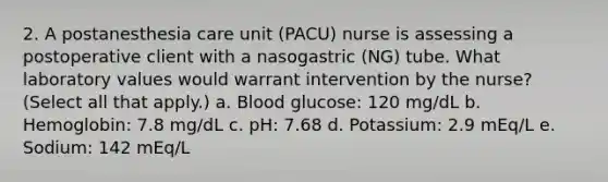 2. A postanesthesia care unit (PACU) nurse is assessing a postoperative client with a nasogastric (NG) tube. What laboratory values would warrant intervention by the nurse? (Select all that apply.) a. Blood glucose: 120 mg/dL b. Hemoglobin: 7.8 mg/dL c. pH: 7.68 d. Potassium: 2.9 mEq/L e. Sodium: 142 mEq/L