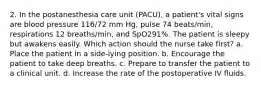 2. In the postanesthesia care unit (PACU), a patient's vital signs are blood pressure 116/72 mm Hg, pulse 74 beats/min, respirations 12 breaths/min, and SpO291%. The patient is sleepy but awakens easily. Which action should the nurse take first? a. Place the patient in a side-lying position. b. Encourage the patient to take deep breaths. c. Prepare to transfer the patient to a clinical unit. d. Increase the rate of the postoperative IV fluids.