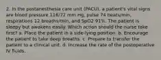 2. In the postanesthesia care unit (PACU), a patient's vital signs are blood pressure 116/72 mm Hg, pulse 74 beats/min, respirations 12 breaths/min, and SpO2 91%. The patient is sleepy but awakens easily. Which action should the nurse take first? a. Place the patient in a side-lying position. b. Encourage the patient to take deep breaths. c. Prepare to transfer the patient to a clinical unit. d. Increase the rate of the postoperative IV fluids.