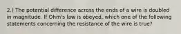 2.) The potential difference across the ends of a wire is doubled in magnitude. If Ohm's law is obeyed, which one of the following statements concerning the resistance of the wire is true?