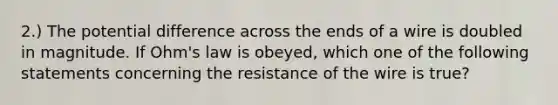 2.) The potential difference across the ends of a wire is doubled in magnitude. If Ohm's law is obeyed, which one of the following statements concerning the resistance of the wire is true?