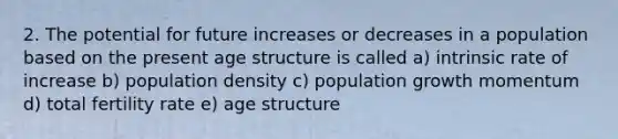 2. The potential for future increases or decreases in a population based on the present age structure is called a) intrinsic rate of increase b) population density c) population growth momentum d) total fertility rate e) age structure