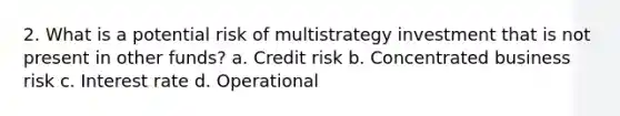 2. What is a potential risk of multistrategy investment that is not present in other funds? a. Credit risk b. Concentrated business risk c. Interest rate d. Operational