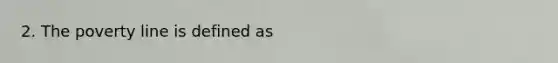 2. The poverty line is defined as