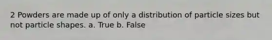 2 Powders are made up of only a distribution of particle sizes but not particle shapes. a. True b. False