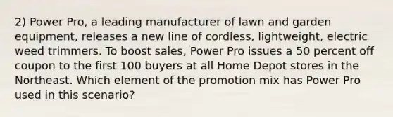 2) Power Pro, a leading manufacturer of lawn and garden equipment, releases a new line of cordless, lightweight, electric weed trimmers. To boost sales, Power Pro issues a 50 percent off coupon to the first 100 buyers at all Home Depot stores in the Northeast. Which element of the promotion mix has Power Pro used in this scenario?