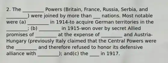 2. The _________ Powers (Britain, France, Russia, Serbia, and _________) were joined by more than ___ nations. Most notable were (a) _________ in 1914-to acquire German territories in the _________; (b) _________ in 1915-won over by secret Allied promises of _________ at the expense of _________ and Austria-Hungary (previously Italy claimed that the Central Powers were the _________ and therefore refused to honor its defensive alliance with _________); and(c) the ____ in 1917.