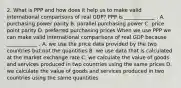 2. What is PPP and how does it help us to make valid international comparisons of real GDP? PPP is ____________ . A. purchasing power parity B. parallel purchasing power C. price point parity D. preferred purchasing prices When we use PPP we can make valid international comparisons of real GDP because ____________ . A. we use the price data provided by the two countries but not the quantities B. we use data that is calculated at the market exchange rate C. we calculate the value of goods and services produced in two countries using the same prices D. we calculate the value of goods and services produced in two countries using the same quantities