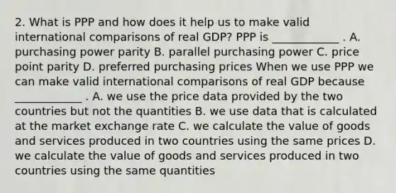 2. What is PPP and how does it help us to make valid international comparisons of real GDP? PPP is ____________ . A. purchasing power parity B. parallel purchasing power C. price point parity D. preferred purchasing prices When we use PPP we can make valid international comparisons of real GDP because ____________ . A. we use the price data provided by the two countries but not the quantities B. we use data that is calculated at the market exchange rate C. we calculate the value of goods and services produced in two countries using the same prices D. we calculate the value of goods and services produced in two countries using the same quantities