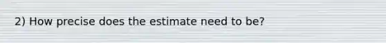 2) How precise does the estimate need to be?