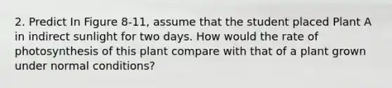 2. Predict In Figure 8-11, assume that the student placed Plant A in indirect sunlight for two days. How would the rate of photosynthesis of this plant compare with that of a plant grown under normal conditions?