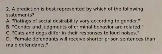 2. A prediction is best represented by which of the following statements? A. "Ratings of social desirability vary according to gender." B. "Gender and judgments of criminal behavior are related." C. "Cats and dogs differ in their responses to loud noises." D. "Female defendants will receive shorter prison sentences than male defendants."