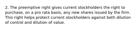 2. The preemptive right gives current stockholders the right to purchase, on a pro rata basis, any new shares issued by the firm. This right helps protect current stockholders against both dilution of control and dilution of value.