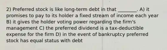 2) Preferred stock is like long-term debt in that ________. A) it promises to pay to its holder a fixed stream of income each year B) it gives the holder voting power regarding the firm's management C) the preferred dividend is a tax-deductible expense for the firm D) in the event of bankruptcy preferred stock has equal status with debt