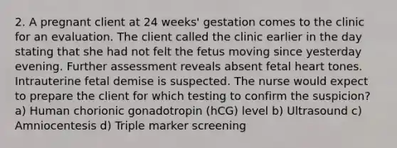 2. A pregnant client at 24 weeks' gestation comes to the clinic for an evaluation. The client called the clinic earlier in the day stating that she had not felt the fetus moving since yesterday evening. Further assessment reveals absent fetal heart tones. Intrauterine fetal demise is suspected. The nurse would expect to prepare the client for which testing to confirm the suspicion? a) Human chorionic gonadotropin (hCG) level b) Ultrasound c) Amniocentesis d) Triple marker screening