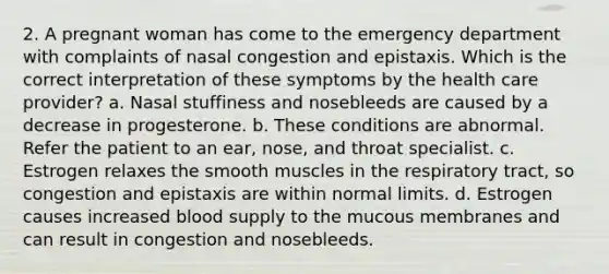 2. A pregnant woman has come to the emergency department with complaints of nasal congestion and epistaxis. Which is the correct interpretation of these symptoms by the health care provider? a. Nasal stuffiness and nosebleeds are caused by a decrease in progesterone. b. These conditions are abnormal. Refer the patient to an ear, nose, and throat specialist. c. Estrogen relaxes the smooth muscles in the respiratory tract, so congestion and epistaxis are within normal limits. d. Estrogen causes increased blood supply to the mucous membranes and can result in congestion and nosebleeds.