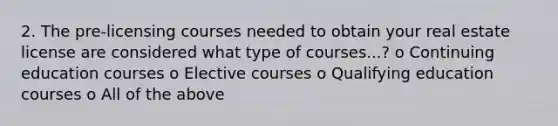 2. The pre-licensing courses needed to obtain your real estate license are considered what type of courses...? o Continuing education courses o Elective courses o Qualifying education courses o All of the above