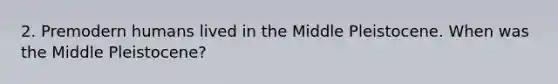 2. Premodern humans lived in the Middle Pleistocene. When was the Middle Pleistocene?