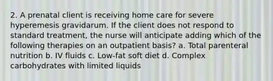 2. A prenatal client is receiving home care for severe hyperemesis gravidarum. If the client does not respond to standard treatment, the nurse will anticipate adding which of the following therapies on an outpatient basis? a. Total parenteral nutrition b. IV fluids c. Low-fat soft diet d. Complex carbohydrates with limited liquids