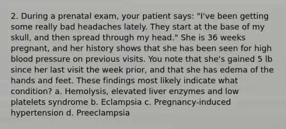 2. During a prenatal exam, your patient says: "I've been getting some really bad headaches lately. They start at the base of my skull, and then spread through my head." She is 36 weeks pregnant, and her history shows that she has been seen for high blood pressure on previous visits. You note that she's gained 5 lb since her last visit the week prior, and that she has edema of the hands and feet. These findings most likely indicate what condition? a. Hemolysis, elevated liver enzymes and low platelets syndrome b. Eclampsia c. Pregnancy-induced hypertension d. Preeclampsia