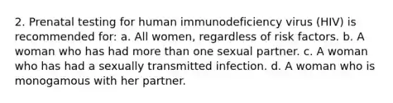 2. Prenatal testing for human immunodeficiency virus (HIV) is recommended for: a. All women, regardless of risk factors. b. A woman who has had more than one sexual partner. c. A woman who has had a sexually transmitted infection. d. A woman who is monogamous with her partner.