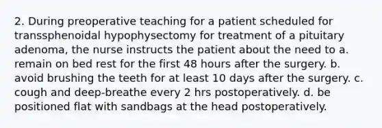 2. During preoperative teaching for a patient scheduled for transsphenoidal hypophysectomy for treatment of a pituitary adenoma, the nurse instructs the patient about the need to a. remain on bed rest for the first 48 hours after the surgery. b. avoid brushing the teeth for at least 10 days after the surgery. c. cough and deep-breathe every 2 hrs postoperatively. d. be positioned flat with sandbags at the head postoperatively.