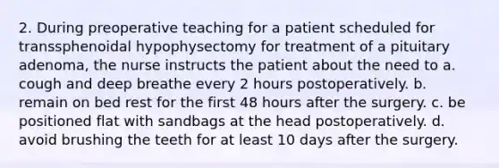 2. During preoperative teaching for a patient scheduled for transsphenoidal hypophysectomy for treatment of a pituitary adenoma, the nurse instructs the patient about the need to a. cough and deep breathe every 2 hours postoperatively. b. remain on bed rest for the first 48 hours after the surgery. c. be positioned flat with sandbags at the head postoperatively. d. avoid brushing the teeth for at least 10 days after the surgery.