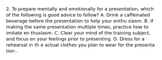 2. To prepare mentally and emotionally for a presentation, which of the following is good advice to follow? A. Drink a caffeinated beverage before the presentation to help your enthu siasm. B. If making the same presentation multiple times, practice how to imitate en thusiasm. C. Clear your mind of the training subject, and focus on your feelings prior to presenting. D. Dress for a rehearsal in th e actual clothes you plan to wear for the presenta tion .