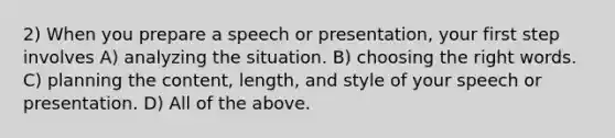 2) When you prepare a speech or presentation, your first step involves A) analyzing the situation. B) choosing the right words. C) planning the content, length, and style of your speech or presentation. D) All of the above.