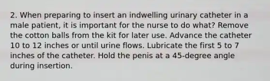 2. When preparing to insert an indwelling urinary catheter in a male patient, it is important for the nurse to do what? Remove the cotton balls from the kit for later use. Advance the catheter 10 to 12 inches or until urine flows. Lubricate the first 5 to 7 inches of the catheter. Hold the penis at a 45-degree angle during insertion.