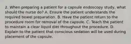 2. When preparing a patient for a capsule endoscopy study, what should the nurse do? A. Ensure the patient understands the required bowel preparation. B. Have the patient return to the procedure room for removal of the capsule. C. Teach the patient to maintain a clear liquid diet throughout the procedure. D. Explain to the patient that conscious sedation will be used during placement of the capsule.