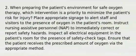 2. When preparing the patient's environment for safe oxygen therapy, which intervention is a priority to minimize the patient's risk for injury? Place appropriate signage to alert staff and visitors to the presence of oxygen in the patient's room. Instruct nursing assistive personnel (NAP) to immediately correct or report safety hazards. Inspect all electrical equipment in the patient's room for the presence of safety-check tags. Ensure that the patient receives the prescribed amount of oxygen via the appropriate method.