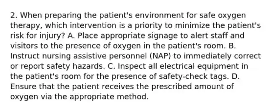 2. When preparing the patient's environment for safe oxygen therapy, which intervention is a priority to minimize the patient's risk for injury? A. Place appropriate signage to alert staff and visitors to the presence of oxygen in the patient's room. B. Instruct nursing assistive personnel (NAP) to immediately correct or report safety hazards. C. Inspect all electrical equipment in the patient's room for the presence of safety-check tags. D. Ensure that the patient receives the prescribed amount of oxygen via the appropriate method.