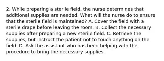 2. While preparing a sterile field, the nurse determines that additional supplies are needed. What will the nurse do to ensure that the sterile field is maintained? A. Cover the field with a sterile drape before leaving the room. B. Collect the necessary supplies after preparing a new sterile field. C. Retrieve the supplies, but instruct the patient not to touch anything on the field. D. Ask the assistant who has been helping with the procedure to bring the necessary supplies.