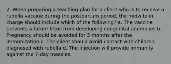 2. When preparing a teaching plan for a client who is to receive a rubella vaccine during the postpartum period, the midwife in charge should include which of the following? a. The vaccine prevents a future fetus from developing congenital anomalies b. Pregnancy should be avoided for 3 months after the immunization c. The client should avoid contact with children diagnosed with rubella d. The injection will provide immunity against the 7-day measles.