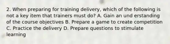 2. When preparing for training delivery, which of the following is not a key item that trainers must do? A. Gain an und erstanding of the course objectives B. Prepare a game to create competition C. Practice the delivery D. Prepare questions to stimulate learning