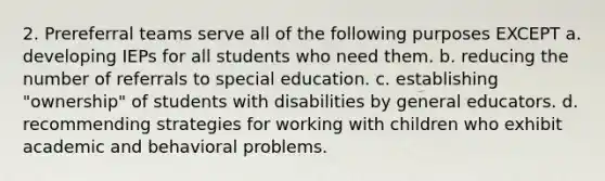 2. Prereferral teams serve all of the following purposes EXCEPT a. developing IEPs for all students who need them. b. reducing the number of referrals to special education. c. establishing "ownership" of students with disabilities by general educators. d. recommending strategies for working with children who exhibit academic and behavioral problems.