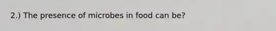 2.) The presence of microbes in food can be?