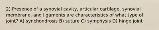 2) Presence of a synovial cavity, articular cartilage, synovial membrane, and ligaments are characteristics of what type of joint? A) synchondrosis B) suture C) symphysis D) hinge joint