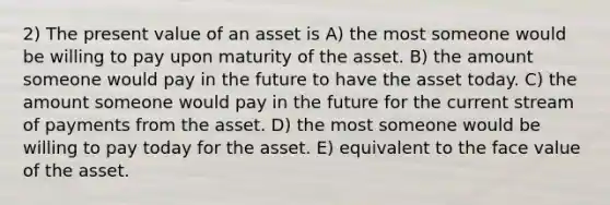 2) The present value of an asset is A) the most someone would be willing to pay upon maturity of the asset. B) the amount someone would pay in the future to have the asset today. C) the amount someone would pay in the future for the current stream of payments from the asset. D) the most someone would be willing to pay today for the asset. E) equivalent to the face value of the asset.