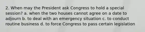 2. When may the President ask Congress to hold a special session? a. when the two houses cannot agree on a date to adjourn b. to deal with an emergency situation c. to conduct routine business d. to force Congress to pass certain legislation